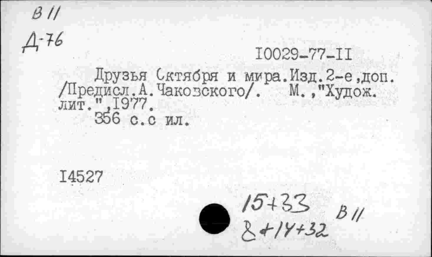 ﻿Д'^
10029-77-11
Друзья Октября и мира.Изд.2-е,доп. /Предисл.А.Чаковского/. М.,”Худож. лит. ”,1977.
356 с.с ил.
14527
• /ЛХЗ Ь//